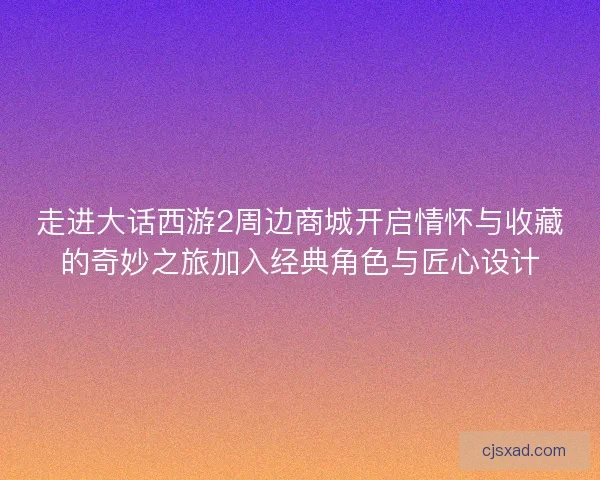 走进大话西游2周边商城开启情怀与收藏的奇妙之旅加入经典角色与匠心设计